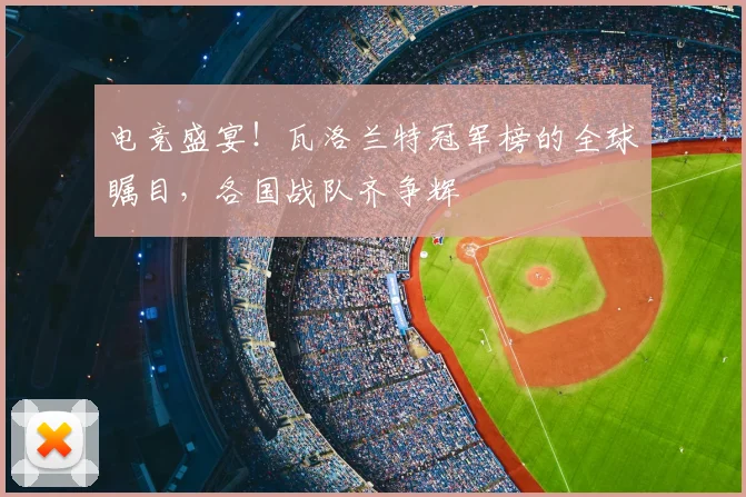 电竞盛宴！瓦洛兰特冠军榜的全球瞩目，各国战队齐争辉