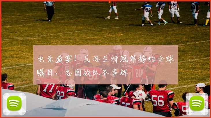 电竞盛宴！瓦洛兰特冠军榜的全球瞩目，各国战队齐争辉
