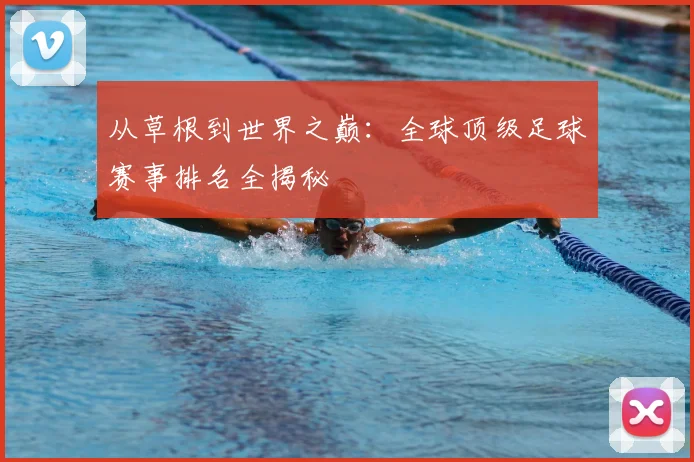 从草根到世界之巅：全球顶级足球赛事排名全揭秘