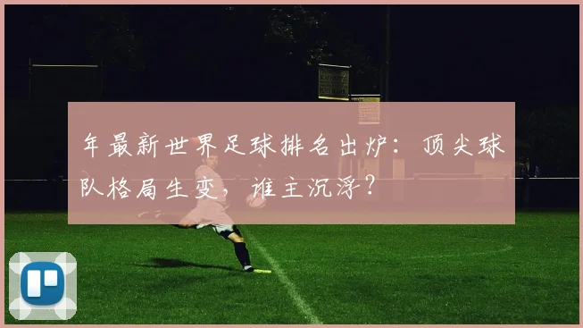 年最新世界足球排名出炉：顶尖球队格局生变，谁主沉浮？
